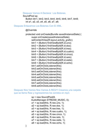 Despues Vamos A Declarar Los Botones.
SoundPool sp;
Button btn1, btn2, btn3, btn4, btn5, btn6, btn7, btn8;
int a1, a2, a3, a4, a5, a6, a7, a8;
Despues Enlazamos Los Botones Con El XML.
@Override
protected void onCreate(Bundle savedInstanceState) {
super.onCreate(savedInstanceState);
setContentView(R.layout.activity_grafic);
btn1 = (Button) findViewById(R.id.uno);
btn2 = (Button) findViewById(R.id.dos);
btn3 = (Button) findViewById(R.id.tres);
btn4 = (Button) findViewById(R.id.cuatro);
btn5 = (Button) findViewById(R.id.cinco);
btn6 = (Button) findViewById(R.id.seis);
btn7 = (Button) findViewById(R.id.siete);
btn8 = (Button) findViewById(R.id.ocho);
btn1.setOnClickListener(this);
btn2.setOnClickListener(this);
btn3.setOnClickListener(this);
btn4.setOnClickListener(this);
btn5.setOnClickListener(this);
btn6.setOnClickListener(this);
btn7.setOnClickListener(this);
btn8.setOnClickListener(this);
Despues Nos Vamos Nos Vamos A RES/Y Creamos una carpeta
que se llame Raw y ingresaremos los sonidos en mp3.
sp = new SoundPool(8,
AudioManager.STREAM_MUSIC, 0);
a1 = sp.load(this, R.raw.uno, 1);
a2 = sp.load(this, R.raw.dos, 1);
a3 = sp.load(this, R.raw.tres, 1);
a4 = sp.load(this, R.raw.cuatro, 1);
a5 = sp.load(this, R.raw.cinco, 1);
a6 = sp.load(this, R.raw.seis, 1);
a7 = sp.load(this, R.raw.siete, 1);
a8 = sp.load(this, R.raw.ocho, 1);
}
 