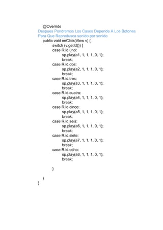 @Override
Despues Pondremos Los Casos Depende A Los Botones
Para Que Reprodusca sonido por sonido
public void onClick(View v) {
switch (v.getId()) {
case R.id.uno:
sp.play(a1, 1, 1, 1, 0, 1);
break;
case R.id.dos:
sp.play(a2, 1, 1, 1, 0, 1);
break;
case R.id.tres:
sp.play(a3, 1, 1, 1, 0, 1);
break;
case R.id.cuatro:
sp.play(a4, 1, 1, 1, 0, 1);
break;
case R.id.cinco:
sp.play(a5, 1, 1, 1, 0, 1);
break;
case R.id.seis:
sp.play(a6, 1, 1, 1, 0, 1);
break;
case R.id.siete:
sp.play(a7, 1, 1, 1, 0, 1);
break;
case R.id.ocho:
sp.play(a8, 1, 1, 1, 0, 1);
break;
}
}
}
 