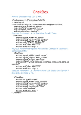 ChekBox
Primero Empezaremos Con El XML.
<?xml version="1.0" encoding="utf-8"?>
<LinearLayout
xmlns:android="http://schemas.android.com/apk/res/android"
android:layout_width="fill_parent"
android:layout_height="fill_parent"
android:orientation="vertical" >
Despues Pondremos Un Un Text View Para El Tema
<TextView
android:layout_width="fill_parent"
android:layout_height="wrap_content"
android:hint="REDES SOCIALES"
android:textColor="#FFFFFF"
android:textSize="50sp" />
Hay Que Poner Una Pregunta Para Que Lo Conteste Y Veamos Si
Es Correcta O No.
<TextView
android:layout_width="match parent"
android:layout_height="wrap_content"
android:layout_marginLeft="10sp"
android:hint="1.¿Cuál es la red social que tiene como icono un
pajarito?"
android:textColor="#FFFFFF"
android:textSize="15sp" />
Despues Pondremos Un CheckBox Para Que Escoja Una Opcion Y
Diga Si Es Correcta O No.
<CheckBox
android:id="@+id/cereala"
android:layout_width="wrap_content"
android:layout_height="wrap_content"
android:layout_marginLeft="15sp"
android:hint="facebook"
android:textSize="10sp" />
<CheckBox
 