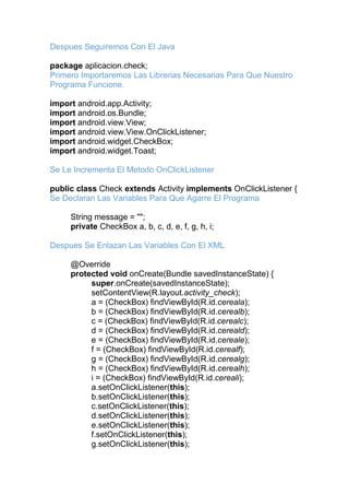 Despues Seguiremos Con El Java
package aplicacion.check;
Primero Importaremos Las Librerias Necesarias Para Que Nuestro
Programa Funcione.
import android.app.Activity;
import android.os.Bundle;
import android.view.View;
import android.view.View.OnClickListener;
import android.widget.CheckBox;
import android.widget.Toast;
Se Le Incrementa El Metodo OnClickListener
public class Check extends Activity implements OnClickListener {
Se Declaran Las Variables Para Que Agarre El Programa
String message = "";
private CheckBox a, b, c, d, e, f, g, h, i;
Despues Se Enlazan Las Variables Con El XML
@Override
protected void onCreate(Bundle savedInstanceState) {
super.onCreate(savedInstanceState);
setContentView(R.layout.activity_check);
a = (CheckBox) findViewById(R.id.cereala);
b = (CheckBox) findViewById(R.id.cerealb);
c = (CheckBox) findViewById(R.id.cerealc);
d = (CheckBox) findViewById(R.id.cereald);
e = (CheckBox) findViewById(R.id.cereale);
f = (CheckBox) findViewById(R.id.cerealf);
g = (CheckBox) findViewById(R.id.cerealg);
h = (CheckBox) findViewById(R.id.cerealh);
i = (CheckBox) findViewById(R.id.cereali);
a.setOnClickListener(this);
b.setOnClickListener(this);
c.setOnClickListener(this);
d.setOnClickListener(this);
e.setOnClickListener(this);
f.setOnClickListener(this);
g.setOnClickListener(this);
 