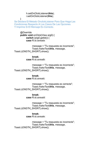 h.setOnClickListener(this);
i.setOnClickListener(this);
}
Se Declara El Metodo OnclickListener Para Que Haga Las
Condiciones Respecto A Los Casos De Las Opciones.
Y Imprime Si El Mensaje Es Correcto.
@Override
public void onClick(View arg0) {
switch (arg0.getId()) {
case R.id.cereala:
message = "Tu respuesta es incorrecta";
Toast.makeText(this, message,
Toast.LENGTH_SHORT).show();
break;
case R.id.cerealb:
message = "Tu respuesta es incorrecta";
Toast.makeText(this, message,
Toast.LENGTH_SHORT).show();
break;
case R.id.cerealc:
message = "Tu respuesta es correcta";
Toast.makeText(this, message,
Toast.LENGTH_SHORT).show();
break;
case R.id.cereald:
message = "Tu respuesta es incorrecta";
Toast.makeText(this, message,
Toast.LENGTH_SHORT).show();
break;
case R.id.cereale:
message = "Tu respuesta es incorrecta";
Toast.makeText(this, message,
Toast.LENGTH_SHORT).show();
 