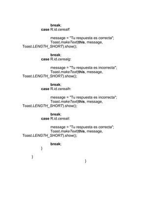 break;
case R.id.cerealf:
message = "Tu respuesta es correcta";
Toast.makeText(this, message,
Toast.LENGTH_SHORT).show();
break;
case R.id.cerealg:
message = "Tu respuesta es incorrecta";
Toast.makeText(this, message,
Toast.LENGTH_SHORT).show();
break;
case R.id.cerealh:
message = "Tu respuesta es incorrecta";
Toast.makeText(this, message,
Toast.LENGTH_SHORT).show();
break;
case R.id.cereali:
message = "Tu respuesta es correcta";
Toast.makeText(this, message,
Toast.LENGTH_SHORT).show();
break;
}
}
}
 