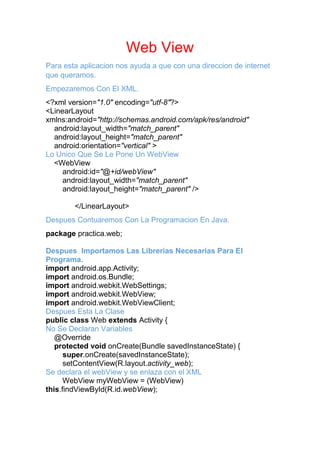 Web View
Para esta aplicacion nos ayuda a que con una direccion de internet
que queramos.
Empezaremos Con El XML.
<?xml version="1.0" encoding="utf-8"?>
<LinearLayout
xmlns:android="http://schemas.android.com/apk/res/android"
android:layout_width="match_parent"
android:layout_height="match_parent"
android:orientation="vertical" >
Lo Unico Que Se Le Pone Un WebView
<WebView
android:id="@+id/webView"
android:layout_width="match_parent"
android:layout_height="match_parent" />
</LinearLayout>
Despues Contuaremos Con La Programacion En Java.
package practica.web;
Despues Importamos Las Librerias Necesarias Para El
Programa.
import android.app.Activity;
import android.os.Bundle;
import android.webkit.WebSettings;
import android.webkit.WebView;
import android.webkit.WebViewClient;
Despues Esta La Clase
public class Web extends Activity {
No Se Declaran Variables
@Override
protected void onCreate(Bundle savedInstanceState) {
super.onCreate(savedInstanceState);
setContentView(R.layout.activity_web);
Se declara el webView y se enlaza con el XML
WebView myWebView = (WebView)
this.findViewById(R.id.webView);
 