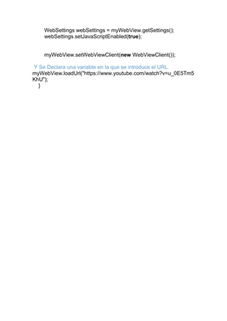 WebSettings webSettings = myWebView.getSettings();
webSettings.setJavaScriptEnabled(true);
myWebView.setWebViewClient(new WebViewClient());
Y Se Declara una variable en la que se introduce el URL
myWebView.loadUrl("https://www.youtube.com/watch?v=u_0E5Tm5
KhU");
}
 