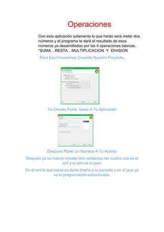 Operaciones
Con esta aplicación solamente lo que harás será meter dos
números y el programa te dará el resultado de esos
números ya desarrollados por las 4 operaciones básicas.
*SUMA…RESTA…MULTIPLICACION Y DIVISION
Para Eso Iniciaremos Creando Nuestro Proyecto.
Ya Creado Ponle Icono A Tu Aplicación
Despues Ponle Un Nombre A Tu Activity
Despues ya se habran creado dos ventanitas las cuales uno es el
xml y el otro es el java.
En el xml lo que haras es darle diseño a tu pantalla y en el java ya
va la programacion estructurada.
 