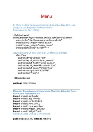 Menu
El Menu Es Una De Las Aplicaciones En La Que Sale Una Lista
Abajo De Las Paginas Que Puede Abrir.
Empezaremos Con El XML
<RelativeLayout
xmlns:android="http://schemas.android.com/apk/res/android"
xmlns:tools="http://schemas.android.com/tools"
android:layout_width="match_parent"
android:layout_height="match_parent"
android:background="#FF00FF" >
Aqui Solo Abra Un Text View Con Un Mensaje De Hola
<TextView
android:id="@+id/mainText"
android:layout_width="wrap_content"
android:layout_height="wrap_content"
android:layout_centerHorizontal="true"
android:layout_centerVertical="true"
android:background="#00FFFF"
android:text="Hola" />
</RelativeLayout
package nancy.mennu;
Despues Empezaremos Importando Nuestras Librerias Para
Que Corra Perfectamente
import android.os.Bundle;
import android.app.Activity;
import android.content.Intent;
import android.view.Menu;
import android.view.MenuItem;
import android.widget.TextView;
import android.widget.Toast;
Sigue La Clase Que Se D Por Default
public class Mennu extends Activity {
 