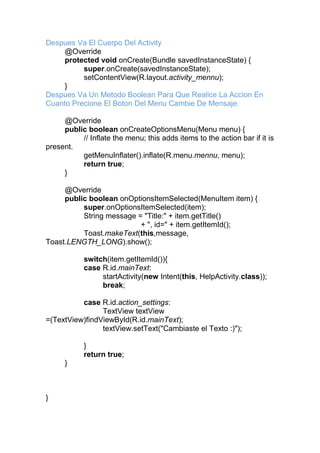 Despues Va El Cuerpo Del Activity
@Override
protected void onCreate(Bundle savedInstanceState) {
super.onCreate(savedInstanceState);
setContentView(R.layout.activity_mennu);
}
Despues Va Un Metodo Boolean Para Que Realice La Accion En
Cuanto Precione El Boton Del Menu Cambie De Mensaje.
@Override
public boolean onCreateOptionsMenu(Menu menu) {
// Inflate the menu; this adds items to the action bar if it is
present.
getMenuInflater().inflate(R.menu.mennu, menu);
return true;
}
@Override
public boolean onOptionsItemSelected(MenuItem item) {
super.onOptionsItemSelected(item);
String message = "Title:" + item.getTitle()
+ ", id=" + item.getItemId();
Toast.makeText(this,message,
Toast.LENGTH_LONG).show();
switch(item.getItemId()){
case R.id.mainText:
startActivity(new Intent(this, HelpActivity.class));
break;
case R.id.action_settings:
TextView textView
=(TextView)findViewById(R.id.mainText);
textView.setText("Cambiaste el Texto :)");
}
return true;
}
}
 