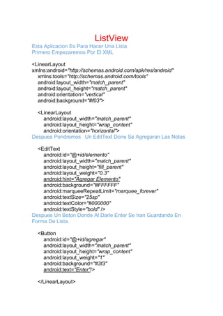 ListView
Esta Aplicacion Es Para Hacer Una Lista
Primero Empezaremos Por El XML
<LinearLayout
xmlns:android="http://schemas.android.com/apk/res/android"
xmlns:tools="http://schemas.android.com/tools"
android:layout_width="match_parent"
android:layout_height="match_parent"
android:orientation="vertical"
android:background="#f03">
<LinearLayout
android:layout_width="match_parent"
android:layout_height="wrap_content"
android:orientation="horizontal">
Despues Pondremos Un EditText Done Se Agregaran Las Notas
<EditText
android:id="@+id/elemento"
android:layout_width="match_parent"
android:layout_height="fill_parent"
android:layout_weight="0.3"
android:hint="Agregar Elemento"
android:background="#FFFFFF"
android:marqueeRepeatLimit="marquee_forever"
android:textSize="25sp"
android:textColor="#000000"
android:textStyle="bold" />
Despues Un Boton Donde Al Darle Enter Se Iran Guardando En
Forma De Lista.
<Button
android:id="@+id/agregar"
android:layout_width="match_parent"
android:layout_height="wrap_content"
android:layout_weight="1"
android:background="#3f3"
android:text="Enter"/>
</LinearLayout>
 