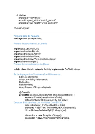 <ListView
android:id="@+id/lista"
android:layout_width="match_parent"
android:layout_height="wrap_content"/>
</LinearLayout>
Primero Esta El Paquete
package com.example.hola;
Primero Importaremos La Libreria
import java.util.ArrayList;
import android.os.Bundle;
import android.app.Activity;
import android.view.View;
import android.view.View.OnClickListener;
import android.widget.*;
Primero Incrementaremos La Clase
public class Listado extends Activity implements OnClickListener
{
Se Le Agregan Las Variables Que Utilizaremos.
EditText elemento;
ArrayList<String> elementos;
Button btn;
ListView lista;
ArrayAdapter<String> adaptador;
@Override
protected void onCreate(Bundle savedInstanceState) {
super.onCreate(savedInstanceState);
setContentView(R.layout.activity_list_view);
Despues Enlazaremos Las Variables Con El XML
lista = (ListView) findViewById(R.id.lista);
elemento = (EditText) findViewById(R.id.elemento);
btn = (Button) findViewById(R.id.agregar);
elementos = new ArrayList<String>();
adaptador = new ArrayAdapter<String>(this,
 