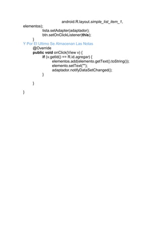 android.R.layout.simple_list_item_1,
elementos);
lista.setAdapter(adaptador);
btn.setOnClickListener(this);
}
Y Por El Ultimo Se Almacenan Las Notas
@Override
public void onClick(View v) {
if (v.getId() == R.id.agregar) {
elementos.add(elemento.getText().toString());
elemento.setText("");
adaptador.notifyDataSetChanged();
}
}
}
 