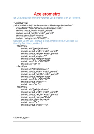 Acelerometro
Es Una Aplicacion Primero Veremos Los Sensores Con El Telefono.
<LinearLayout
xmlns:android="http://schemas.android.com/apk/res/android"
xmlns:tools="http://schemas.android.com/tools"
android:layout_width="match_parent"
android:layout_height="match_parent"
android:orientation="vertical"
android:background="#000000" >
Despues Va Un EditText Que Sera La Posicion de X Despues Va
Una Y y Por Ultimo Va Una Z
<TextView
android:id="@+id/posisionx"
android:layout_width="match_parent"
android:layout_height="match_parent"
android:layout_weight="1"
android:layout_margin="10dp"
android:textColor="#FFFFFF"
android:text="X= "/>
<TextView
android:id="@+id/posisiony"
android:layout_width="match_parent"
android:layout_height="match_parent"
android:layout_margin="10dp"
android:textColor="#FFFFFF"
android:layout_weight="1"
android:text="Y= "/>
<TextView
android:id="@+id/posisionz"
android:layout_width="match_parent"
android:layout_height="match_parent"
android:layout_margin="10dp"
android:textColor="#FFFFFF"
android:text="Z= "
android:layout_weight="1"/>
</LinearLayout>
 