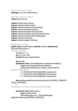 Seguiremos Con El JAVA
package com.cris.acelerometro;
Despues Van Las Librerias
import java.util.List;
import android.app.Activity;
import android.content.Intent;
import android.content.pm.ActivityInfo;
import android.hardware.Sensor;
import android.hardware.SensorEvent;
import android.hardware.SensorEventListener;
import android.hardware.SensorManager;
import android.os.Bundle;
import android.widget.TextView;
Despues Va La Clase
public class Acelerometro extends Activity implements
SensorEventListener {
Declarar Variables.
TextView x, y, z;
int uno, dos, tres;
private Sensor acelerometro;
@Override
protected void onCreate(Bundle savedInstanceState) {
super.onCreate(savedInstanceState);
setContentView(R.layout.activity_acelerometro);
Declarar VARIABLES.
x = (TextView) findViewById(R.id.posisionx);
y = (TextView) findViewById(R.id.posisiony);
z = (TextView) findViewById(R.id.posisionz);
this.setRequestedOrientation(ActivityInfo.SCREEN_ORIENTA
TION_PORTRAIT);
}
Pondremos Un Public Void Que Dice RESUMEN
protected void onResume() {
super.onResume();
SensorManager sm = (SensorManager)
getSystemService(SENSOR_SERVICE);
 