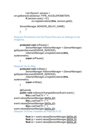 List<Sensor> sensors =
sm.getSensorList(Sensor.TYPE_ACCELEROMETER);
if (sensors.size() > 0) {
sm.registerListener(this, sensors.get(0),
SensorManager.SENSOR_DELAY_GAME);
}
}
Despues Pondremos Uno De Pause Para que se detenga en las
imagenes
protected void onPause() {
SensorManager mSensorManager = (SensorManager)
getSystemService(SENSOR_SERVICE);
mSensorManager.unregisterListener(this,
acelerometro);
super.onPause();
}
Despues Va Un Stop
protected void onStop() {
SensorManager mSensorManager = (SensorManager)
getSystemService(SENSOR_SERVICE);
mSensorManager.unregisterListener(this,
acelerometro);
super.onStop();
}
@Override
public void onSensorChanged(SensorEvent event) {
this.x.setText("X = " +
event.values[SensorManager.DATA_X]);
this.y.setText("Y = " +
event.values[SensorManager.DATA_Y]);
this.z.setText("Z = " +
event.values[SensorManager.DATA_Z]);
Despues Va Unas Variables de Float De X,YZ
float xx = event.values[SensorManager.DATA_X];
float yy = event.values[SensorManager.DATA_Y];
float zz = event.values[SensorManager.DATA_Z];
 