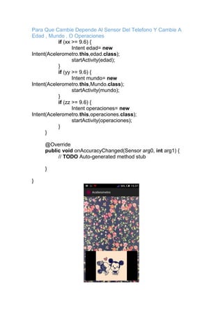 Para Que Cambie Depende Al Sensor Del Telefono Y Cambie A
Edad , Mundo , O Operaciones
if (xx >= 9.6) {
Intent edad= new
Intent(Acelerometro.this,edad.class);
startActivity(edad);
}
if (yy >= 9.6) {
Intent mundo= new
Intent(Acelerometro.this,Mundo.class);
startActivity(mundo);
}
if (zz >= 9.6) {
Intent operaciones= new
Intent(Acelerometro.this,operaciones.class);
startActivity(operaciones);
}
}
@Override
public void onAccuracyChanged(Sensor arg0, int arg1) {
// TODO Auto-generated method stub
}
}
 