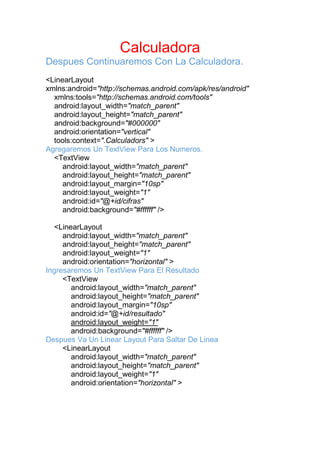 Calculadora
Despues Continuaremos Con La Calculadora.
<LinearLayout
xmlns:android="http://schemas.android.com/apk/res/android"
xmlns:tools="http://schemas.android.com/tools"
android:layout_width="match_parent"
android:layout_height="match_parent"
android:background="#000000"
android:orientation="vertical"
tools:context=".Calculadors" >
Agregaremos Un TextView Para Los Numeros.
<TextView
android:layout_width="match_parent"
android:layout_height="match_parent"
android:layout_margin="10sp"
android:layout_weight="1"
android:id="@+id/cifras"
android:background="#ffffff" />
<LinearLayout
android:layout_width="match_parent"
android:layout_height="match_parent"
android:layout_weight="1"
android:orientation="horizontal" >
Ingresaremos Un TextView Para El Resultado
<TextView
android:layout_width="match_parent"
android:layout_height="match_parent"
android:layout_margin="10sp"
android:id="@+id/resultado"
android:layout_weight="1"
android:background="#ffffff" />
Despues Va Un Linear Layout Para Saltar De Linea
<LinearLayout
android:layout_width="match_parent"
android:layout_height="match_parent"
android:layout_weight="1"
android:orientation="horizontal" >
 