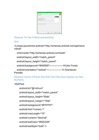 Despues Te Vas A Res/Layout/activity
Xml:
<LinearLayoutxmlns:android="http://schemas.android.com/apk/res/a
ndroid"
xmlns:tools="http://schemas.android.com/tools"
android:layout_width="match_parent"
android:layout_height="match_parent"
android:background="#000000"-----------------Color Fondo
android:orientation="vertical" >----------------- Orientacion
Pantalla
Despues Vamos A Poner Dos Edit Text Para Que Ingrese Los Dos
Numeros
<EditText
android:id="@+id/num"
android:layout_width="match_parent"
android:layout_height="50dp"
android:layout_margin="10dp"
android:background="#FFFFFF"
android:hint="numero 1"
android:maxLength="10"
android:numeric="decimal"
android:textColor="#00CC00"
android:textStyle="bold" />
 