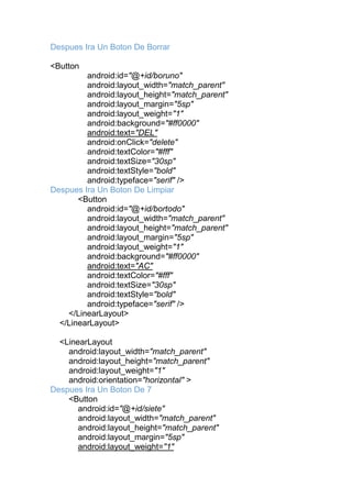Despues Ira Un Boton De Borrar
<Button
android:id="@+id/boruno"
android:layout_width="match_parent"
android:layout_height="match_parent"
android:layout_margin="5sp"
android:layout_weight="1"
android:background="#ff0000"
android:text="DEL"
android:onClick="delete"
android:textColor="#fff"
android:textSize="30sp"
android:textStyle="bold"
android:typeface="serif" />
Despues Ira Un Boton De Limpiar
<Button
android:id="@+id/bortodo"
android:layout_width="match_parent"
android:layout_height="match_parent"
android:layout_margin="5sp"
android:layout_weight="1"
android:background="#ff0000"
android:text="AC"
android:textColor="#fff"
android:textSize="30sp"
android:textStyle="bold"
android:typeface="serif" />
</LinearLayout>
</LinearLayout>
<LinearLayout
android:layout_width="match_parent"
android:layout_height="match_parent"
android:layout_weight="1"
android:orientation="horizontal" >
Despues Ira Un Boton De 7
<Button
android:id="@+id/siete"
android:layout_width="match_parent"
android:layout_height="match_parent"
android:layout_margin="5sp"
android:layout_weight="1"
 