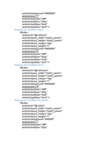 android:background="#999999"
android:text="7"
android:textColor="#fff"
android:textSize="30sp"
android:textStyle="bold"
android:typeface="serif" />
Despues Ira Un Boton De 8
<Button
android:id="@+id/ocho"
android:layout_width="match_parent"
android:layout_height="match_parent"
android:layout_margin="5sp"
android:layout_weight="1"
android:background="#999999"
android:text="8"
android:textColor="#fff"
android:textSize="30sp"
android:textStyle="bold"
android:typeface="serif" />
Despues Ira Un Boton De 9
<Button
android:id="@+id/nueve"
android:layout_width="match_parent"
android:layout_height="match_parent"
android:layout_margin="5sp"
android:layout_weight="1"
android:background="#999999"
android:text="9"
android:textColor="#fff"
android:textSize="30sp"
android:textStyle="bold"
android:typeface="serif" />
Despues Ira Un Boton De dividir
<Button
android:id="@+id/div"
android:layout_width="match_parent"
android:layout_height="match_parent"
android:layout_margin="5sp"
android:layout_weight="1"
android:background="#0066ff"
android:text="/"
android:textColor="#fff"
android:textSize="30sp"
 