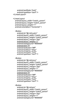 android:textStyle="bold"
android:typeface="serif" />
</LinearLayout>
<LinearLayout
android:layout_width="match_parent"
android:layout_height="match_parent"
android:layout_weight="1"
android:orientation="horizontal" >
<Button
android:id="@+id/cuatro"
android:layout_width="match_parent"
android:layout_height="match_parent"
android:layout_margin="5sp"
android:layout_weight="1"
android:background="#999999"
android:text="4"
android:textColor="#fff"
android:textSize="30sp"
android:textStyle="bold"
android:typeface="serif" />
<Button
android:id="@+id/cinco"
android:layout_width="match_parent"
android:layout_height="match_parent"
android:layout_margin="5sp"
android:layout_weight="1"
android:background="#999999"
android:text="5"
android:textColor="#fff"
android:textSize="30sp"
android:textStyle="bold"
android:typeface="serif" />
<Button
android:id="@+id/seis"
android:layout_width="match_parent"
android:layout_height="match_parent"
android:layout_margin="5sp"
android:layout_weight="1"
android:background="#999999"
 