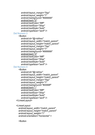 android:layout_margin="5sp"
android:layout_weight="1"
android:background="#999999"
android:text="2"
android:textColor="#fff"
android:textSize="30sp"
android:textStyle="bold"
android:typeface="serif" />
Del Numero 3
<Button
android:id="@+id/tres"
android:layout_width="match_parent"
android:layout_height="match_parent"
android:layout_margin="5sp"
android:layout_weight="1"
android:background="#999999"
android:text="3"
android:textColor="#fff"
android:textSize="30sp"
android:textStyle="bold"
android:typeface="serif" />
Del Numero 4
<Button
android:id="@+id/res"
android:layout_width="match_parent"
android:layout_height="match_parent"
android:layout_margin="5sp"
android:layout_weight="1"
android:background="#0066ff"
android:text="-"
android:textColor="#fff"
android:textSize="30sp"
android:textStyle="bold"
android:typeface="serif" />
</LinearLayout>
<LinearLayout
android:layout_width="match_parent"
android:layout_height="match_parent"
android:layout_weight="1"
android:orientation="horizontal" >
<Button
 