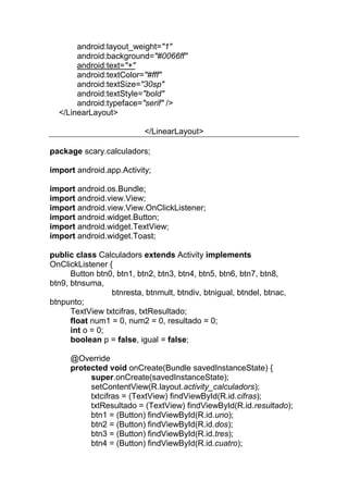 android:layout_weight="1"
android:background="#0066ff"
android:text="+"
android:textColor="#fff"
android:textSize="30sp"
android:textStyle="bold"
android:typeface="serif" />
</LinearLayout>
</LinearLayout>
package scary.calculadors;
import android.app.Activity;
import android.os.Bundle;
import android.view.View;
import android.view.View.OnClickListener;
import android.widget.Button;
import android.widget.TextView;
import android.widget.Toast;
public class Calculadors extends Activity implements
OnClickListener {
Button btn0, btn1, btn2, btn3, btn4, btn5, btn6, btn7, btn8,
btn9, btnsuma,
btnresta, btnmult, btndiv, btnigual, btndel, btnac,
btnpunto;
TextView txtcifras, txtResultado;
float num1 = 0, num2 = 0, resultado = 0;
int o = 0;
boolean p = false, igual = false;
@Override
protected void onCreate(Bundle savedInstanceState) {
super.onCreate(savedInstanceState);
setContentView(R.layout.activity_calculadors);
txtcifras = (TextView) findViewById(R.id.cifras);
txtResultado = (TextView) findViewById(R.id.resultado);
btn1 = (Button) findViewById(R.id.uno);
btn2 = (Button) findViewById(R.id.dos);
btn3 = (Button) findViewById(R.id.tres);
btn4 = (Button) findViewById(R.id.cuatro);
 