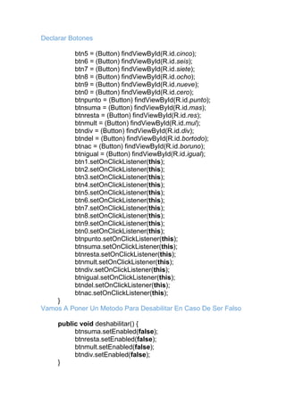 Declarar Botones
btn5 = (Button) findViewById(R.id.cinco);
btn6 = (Button) findViewById(R.id.seis);
btn7 = (Button) findViewById(R.id.siete);
btn8 = (Button) findViewById(R.id.ocho);
btn9 = (Button) findViewById(R.id.nueve);
btn0 = (Button) findViewById(R.id.cero);
btnpunto = (Button) findViewById(R.id.punto);
btnsuma = (Button) findViewById(R.id.mas);
btnresta = (Button) findViewById(R.id.res);
btnmult = (Button) findViewById(R.id.mul);
btndiv = (Button) findViewById(R.id.div);
btndel = (Button) findViewById(R.id.bortodo);
btnac = (Button) findViewById(R.id.boruno);
btnigual = (Button) findViewById(R.id.igual);
btn1.setOnClickListener(this);
btn2.setOnClickListener(this);
btn3.setOnClickListener(this);
btn4.setOnClickListener(this);
btn5.setOnClickListener(this);
btn6.setOnClickListener(this);
btn7.setOnClickListener(this);
btn8.setOnClickListener(this);
btn9.setOnClickListener(this);
btn0.setOnClickListener(this);
btnpunto.setOnClickListener(this);
btnsuma.setOnClickListener(this);
btnresta.setOnClickListener(this);
btnmult.setOnClickListener(this);
btndiv.setOnClickListener(this);
btnigual.setOnClickListener(this);
btndel.setOnClickListener(this);
btnac.setOnClickListener(this);
}
Vamos A Poner Un Metodo Para Desabilitar En Caso De Ser Falso
public void deshabilitar() {
btnsuma.setEnabled(false);
btnresta.setEnabled(false);
btnmult.setEnabled(false);
btndiv.setEnabled(false);
}
 
