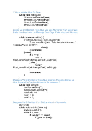 Y Unos Validar Que Es True
public void habilitar() {
btnsuma.setEnabled(true);
btnresta.setEnabled(true);
btnmult.setEnabled(true);
btndiv.setEnabled(true);
}
Luego Va Un Boolean Para Que Lea Los Numeros Y En Caso Que
Falte Uno Imprimira Un Mensaje Que Diga. Falta Introducir Numero
public boolean validar() {
if (txtResultado.getText().equals("")) {
Toast.makeText(this, "Falta introducir Numero ",
Toast.LENGTH_SHORT)
.show();
return false;
} else {
if (o == 0) {
num1 =
Float.parseFloat(txtcifras.getText().toString());
} else {
num2 =
Float.parseFloat(txtcifras.getText().toString());
}
return true;
}
}
Despues Va El De Borrar Para Que Cuando Presione Borrar Lo
Que Pasara Es Que Los Numeros Se Volveran 0
public void borrar() {
txtcifras.setText("");
txtResultado.setText("");
resultado = 0;
num1 = 0;
num2 = 0;
}
Despues Va El De Mas Con El Que Hara La Sumatoria
@Override
public void onClick(View v) {
switch (v.getId()) {
case R.id.mas:
if (validar() == true) {
if (igual == true) {
 