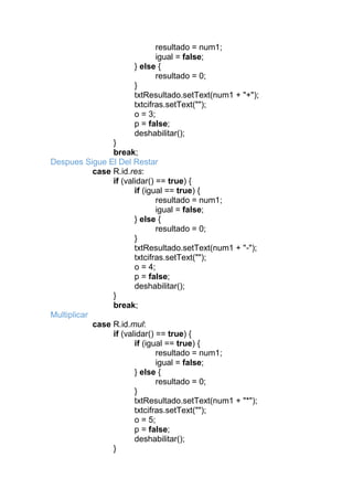 resultado = num1;
igual = false;
} else {
resultado = 0;
}
txtResultado.setText(num1 + "+");
txtcifras.setText("");
o = 3;
p = false;
deshabilitar();
}
break;
Despues Sigue El Del Restar
case R.id.res:
if (validar() == true) {
if (igual == true) {
resultado = num1;
igual = false;
} else {
resultado = 0;
}
txtResultado.setText(num1 + "-");
txtcifras.setText("");
o = 4;
p = false;
deshabilitar();
}
break;
Multiplicar
case R.id.mul:
if (validar() == true) {
if (igual == true) {
resultado = num1;
igual = false;
} else {
resultado = 0;
}
txtResultado.setText(num1 + "*");
txtcifras.setText("");
o = 5;
p = false;
deshabilitar();
}
 