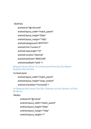 <EditText
android:id="@+id/numd"
android:layout_width="match_parent"
android:layout_height="50dp"
android:layout_margin="10dp"
android:background="#FFFFFF"
android:hint="numero 2"
android:maxLength="10"
android:numeric="decimal"
android:textColor="#00CC00"
android:textStyle="bold" />
Despues Deven Poner Un LinearLayout Para Que Se Separe
Nuestros Dos EdiText
<LinearLayout
android:layout_width="match_parent"
android:layout_height="wrap_content"
android:orientation="horizontal" >
Ya Despues Del Layout Van Dos Botones uno de Calcular y el Otro
De Borrar.
<Button
android:id="@+id/cal"
android:layout_width="match_parent"
android:layout_height="50dp"
android:layout_margin="10dp"
android:layout_weight="1"
 