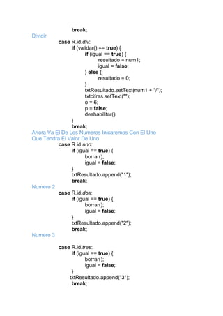 break;
Dividir
case R.id.div:
if (validar() == true) {
if (igual == true) {
resultado = num1;
igual = false;
} else {
resultado = 0;
}
txtResultado.setText(num1 + "/");
txtcifras.setText("");
o = 6;
p = false;
deshabilitar();
}
break;
Ahora Va El De Los Numeros Inicaremos Con El Uno
Que Tendra El Valor De Uno
case R.id.uno:
if (igual == true) {
borrar();
igual = false;
}
txtResultado.append("1");
break;
Numero 2
case R.id.dos:
if (igual == true) {
borrar();
igual = false;
}
txtResultado.append("2");
break;
Numero 3
case R.id.tres:
if (igual == true) {
borrar();
igual = false;
}
txtResultado.append("3");
break;
 