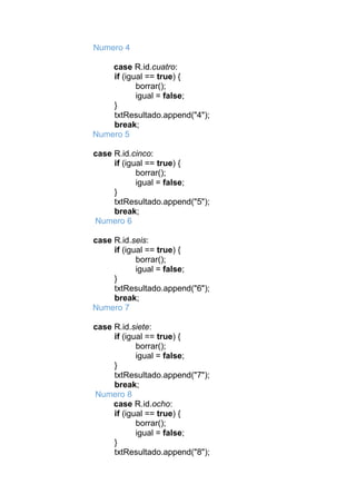 Numero 4
case R.id.cuatro:
if (igual == true) {
borrar();
igual = false;
}
txtResultado.append("4");
break;
Numero 5
case R.id.cinco:
if (igual == true) {
borrar();
igual = false;
}
txtResultado.append("5");
break;
Numero 6
case R.id.seis:
if (igual == true) {
borrar();
igual = false;
}
txtResultado.append("6");
break;
Numero 7
case R.id.siete:
if (igual == true) {
borrar();
igual = false;
}
txtResultado.append("7");
break;
Numero 8
case R.id.ocho:
if (igual == true) {
borrar();
igual = false;
}
txtResultado.append("8");
 
