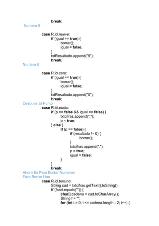 break;
Numero 9
case R.id.nueve:
if (igual == true) {
borrar();
igual = false;
}
txtResultado.append("9");
break;
Numero 0
case R.id.cero:
if (igual == true) {
borrar();
igual = false;
}
txtResultado.append("0");
break;
Despues El Punto
case R.id.punto:
if (p == false && igual == false) {
txtcifras.append(".");
p = true;
} else {
if (p == false) {
if (resultado != 0) {
borrar();
}
txtcifras.append(".");
p = true;
igual = false;
}
}
break;
Ahora Es Para Borrar Numeros
Para Borrar Uno
case R.id.boruno:
String cad = txtcifras.getText().toString();
if (!cad.equals("")) {
char[] cadena = cad.toCharArray();
String f = "";
for (int i = 0; i <= cadena.length - 2; i++) {
 