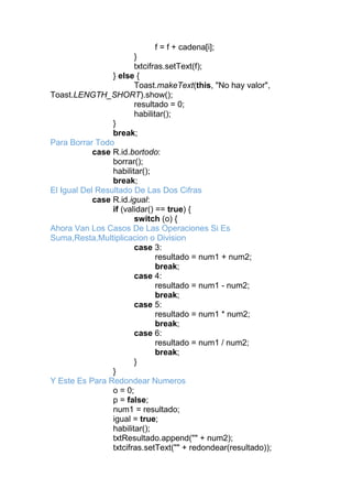 f = f + cadena[i];
}
txtcifras.setText(f);
} else {
Toast.makeText(this, "No hay valor",
Toast.LENGTH_SHORT).show();
resultado = 0;
habilitar();
}
break;
Para Borrar Todo
case R.id.bortodo:
borrar();
habilitar();
break;
El Igual Del Resultado De Las Dos Cifras
case R.id.igual:
if (validar() == true) {
switch (o) {
Ahora Van Los Casos De Las Operaciones Si Es
Suma,Resta,Multiplicacion o Division
case 3:
resultado = num1 + num2;
break;
case 4:
resultado = num1 - num2;
break;
case 5:
resultado = num1 * num2;
break;
case 6:
resultado = num1 / num2;
break;
}
}
Y Este Es Para Redondear Numeros
o = 0;
p = false;
num1 = resultado;
igual = true;
habilitar();
txtResultado.append("" + num2);
txtcifras.setText("" + redondear(resultado));
 