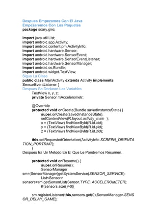 Despues Empezamos Con El Java
Empezaremos Con Los Paquetes
package scary.giro;
import java.util.List;
import android.app.Activity;
import android.content.pm.ActivityInfo;
import android.hardware.Sensor;
import android.hardware.SensorEvent;
import android.hardware.SensorEventListener;
import android.hardware.SensorManager;
import android.os.Bundle;
import android.widget.TextView;
Sigue La Clase
public class MainActivity extends Activity implements
SensorEventListener {
Despues Se Declaran Las Variables
TextView x, y, z;
private Sensor mAccelerometr;
@Override
protected void onCreate(Bundle savedInstanceState) {
super.onCreate(savedInstanceState);
setContentView(R.layout.activity_main );
x = (TextView) findViewById(R.id.xid);
y = (TextView) findViewById(R.id.yid);
z = (TextView) findViewById(R.id.zid);
this.setRequestedOrientation(ActivityInfo.SCREEN_ORIENTA
TION_PORTRAIT);
}
Despues Ira Un Metodo En El Que Le Pondremos Resumen.
protected void onResume() {
super.onResume();
SensorManager
sm=(SensorManager)getSystemService(SENSOR_SERVICE);
List<Sensor>
sensors=sm.getSensorList(Sensor.TYPE_ACCELEROMETER);
if(sensors.size()>0){
sm.registerListener(this,sensors.get(0),SensorManager.SENS
OR_DELAY_GAME);
 