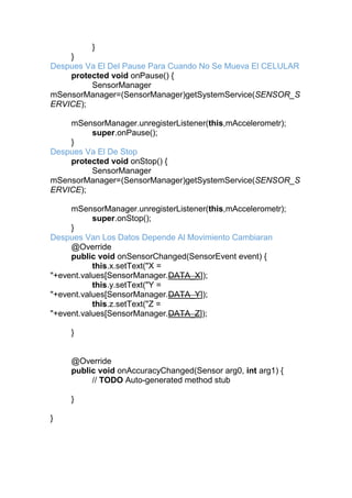 }
}
Despues Va El Del Pause Para Cuando No Se Mueva El CELULAR
protected void onPause() {
SensorManager
mSensorManager=(SensorManager)getSystemService(SENSOR_S
ERVICE);
mSensorManager.unregisterListener(this,mAccelerometr);
super.onPause();
}
Despues Va El De Stop
protected void onStop() {
SensorManager
mSensorManager=(SensorManager)getSystemService(SENSOR_S
ERVICE);
mSensorManager.unregisterListener(this,mAccelerometr);
super.onStop();
}
Despues Van Los Datos Depende Al Movimiento Cambiaran
@Override
public void onSensorChanged(SensorEvent event) {
this.x.setText("X =
"+event.values[SensorManager.DATA_X]);
this.y.setText("Y =
"+event.values[SensorManager.DATA_Y]);
this.z.setText("Z =
"+event.values[SensorManager.DATA_Z]);
}
@Override
public void onAccuracyChanged(Sensor arg0, int arg1) {
// TODO Auto-generated method stub
}
}
 