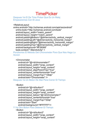 TimePicker
Despues Va El De Time Picker Que Es Un Reloj
Empezaremos Con El Java
<RelativeLayout
xmlns:android="http://schemas.android.com/apk/res/android"
xmlns:tools="http://schemas.android.com/tools"
android:layout_width="match_parent"
android:layout_height="match_parent"
android:paddingBottom="@dimen/activity_vertical_margin"
android:paddingLeft="@dimen/activity_horizontal_margin"
android:paddingRight="@dimen/activity_horizontal_margin"
android:paddingTop="@dimen/activity_vertical_margin"
android:background="#F26068"
tools:context=".MainActivity" >
Pondremos El Metodo Del Chronometer Para Que Nos Haga La
Accion
<Chronometer
android:id="@+id/chronometer1"
android:layout_width="wrap_content"
android:layout_height="wrap_content"
android:layout_alignParentTop="true"
android:layout_centerHorizontal="true"
android:layout_marginTop="136dp"
android:text="Chronometer" />
Despues Va Un Boton De Star Para Correr El Tiempo
<Button
android:id="@+id/button1"
android:layout_width="wrap_content"
android:layout_height="wrap_content"
android:layout_below="@+id/chronometer1"
android:layout_centerHorizontal="true"
android:layout_marginTop="22dp"
android:text="Start"
android:background="#FFFFFF"/>
Y Va Otro Boton Para Detener El Tiempo
<Button
android:id="@+id/button2"
android:layout_width="wrap_content"
android:layout_height="wrap_content"
 