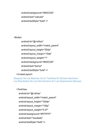 android:background="#00CC00"
android:text="calcular"
android:textStyle="bold" />
<Button
android:id="@+id/bor"
android:layout_width="match_parent"
android:layout_height="50dp"
android:layout_margin="10dp"
android:layout_weight="1"
android:background="#00CC00"
android:text="borrar"
android:textStyle="bold" />
</LinearLayout>
Despues De Los Botones Va Un TextView En Donde Imprimiran
Los Resultados De Los Dos Numeros En Las Operaciones Basicas.
<TextView
android:id="@+id/res"
android:layout_width="match_parent"
android:layout_height="102dp"
android:layout_margin="10dp"
android:layout_weight="0.37"
android:background="#FFFFFF"
android:text="resultado"
android:textStyle="bold" />
 