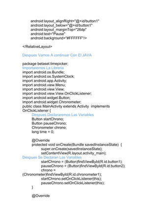 android:layout_alignRight="@+id/button1"
android:layout_below="@+id/button1"
android:layout_marginTop="26dp"
android:text="Pause"
android:background="#FFFFFF"/>
</RelativeLayout>
Despues Vamos A continuar Con El JAVA
package betasel.timepicker;
Importaremos La Libreria
import android.os.Bundle;
import android.os.SystemClock;
import android.app.Activity;
import android.view.Menu;
import android.view.View;
import android.view.View.OnClickListener;
import android.widget.Button;
import android.widget.Chronometer;
public class MainActivity extends Activity implements
OnClickListener {
Despues Declararemos Las Variables
Button startChrono;
Button pauseChrono;
Chronometer chrono;
long time = 0;
@Override
protected void onCreate(Bundle savedInstanceState) {
super.onCreate(savedInstanceState);
setContentView(R.layout.activity_main);
Despues Se Declaran Las Variables
startChrono = (Button)findViewById(R.id.button1);
pauseChrono = (Button)findViewById(R.id.button2);
chrono =
(Chronometer)findViewById(R.id.chronometer1);
startChrono.setOnClickListener(this);
pauseChrono.setOnClickListener(this);
}
@Override
 