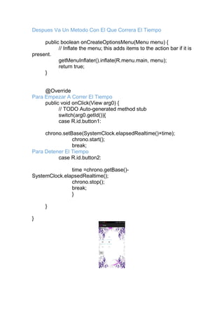 Despues Va Un Metodo Con El Que Correra El Tiempo
public boolean onCreateOptionsMenu(Menu menu) {
// Inflate the menu; this adds items to the action bar if it is
present.
getMenuInflater().inflate(R.menu.main, menu);
return true;
}
@Override
Para Empezar A Correr El Tiempo
public void onClick(View arg0) {
// TODO Auto-generated method stub
switch(arg0.getId()){
case R.id.button1:
chrono.setBase(SystemClock.elapsedRealtime()+time);
chrono.start();
break;
Para Detener El Tiempo
case R.id.button2:
time =chrono.getBase()-
SystemClock.elapsedRealtime();
chrono.stop();
break;
}
}
}
 