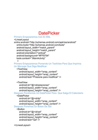 DatePicker
Primero Empezaremos Con El XML
<LinearLayout
xmlns:android="http://schemas.android.com/apk/res/android"
xmlns:tools="http://schemas.android.com/tools"
android:layout_width="match_parent"
android:layout_height="match_parent"
android:orientation="vertical"
android:background="#FF8754"
tools:context=".MainActivity"
>
Primero Empezaremos Poniendo Un TextView Para Que Imprima
Un Mensaje Que Diga Modificar
<TextView
android:layout_width="wrap_content"
android:layout_height="wrap_content"
android:text="Presione para modificar" />
<TextView
android:id="@+id/estaciones"
android:layout_width="wrap_content"
android:layout_height="wrap_content" />
Despues Pondremos Un DatePicker Para Que Salga El Calendario
<DatePicker
android:id="@+id/dp"
android:layout_width="wrap_content"
android:layout_height="wrap_content" />
Despues Ponemos Un Boton De Set
<Button
android:id="@+id/set"
android:layout_width="wrap_content"
android:layout_height="wrap_content"
android:text="set" />
</LinearLayout>
 