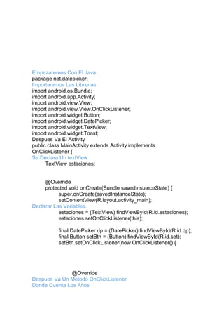 Empezaremos Con El Java
package net.datepicker;
Importaremos Las Librerias
import android.os.Bundle;
import android.app.Activity;
import android.view.View;
import android.view.View.OnClickListener;
import android.widget.Button;
import android.widget.DatePicker;
import android.widget.TextView;
import android.widget.Toast;
Despues Va El Activity
public class MainActivity extends Activity implements
OnClickListener {
Se Declara Un textView
TextView estaciones;
@Override
protected void onCreate(Bundle savedInstanceState) {
super.onCreate(savedInstanceState);
setContentView(R.layout.activity_main);
Declarar Las Variables.
estaciones = (TextView) findViewById(R.id.estaciones);
estaciones.setOnClickListener(this);
final DatePicker dp = (DatePicker) findViewById(R.id.dp);
final Button setBtn = (Button) findViewById(R.id.set);
setBtn.setOnClickListener(new OnClickListener() {
@Override
Despues Va Un Metodo OnClickListener
Donde Cuenta Los Años
 