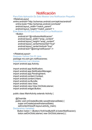 Notificación
Para Esta Aplicación Es Solo Mostrar Una Notificacion Pequeña
<RelativeLayout
xmlns:android="http://schemas.android.com/apk/res/android"
xmlns:tools="http://schemas.android.com/tools"
android:layout_width="match_parent"
android:layout_height="match_parent" >
Este Boton Es Es Que Dara Inicio A La Notificacion
<Button
android:id="@+id/botonNotificacion"
android:layout_width="wrap_content"
android:layout_height="wrap_content"
android:layout_centerHorizontal="true"
android:layout_centerVertical="true"
android:text="@string/notificacion" />
</RelativeLayout>
Despues Vamos Con El Java
package mx.com.gm.notificaciones;
Importaremos Las Librerias
import android.app.Activity;
import android.app.Notification;
import android.app.NotificationManager;
import android.app.PendingIntent;
import android.content.Context;
import android.content.Intent;
import android.os.Bundle;
import android.view.View;
import android.view.View.OnClickListener;
import android.widget.Button;
public class MainActivity extends Activity {
@Override
public void onCreate(Bundle savedInstanceState) {
super.onCreate(savedInstanceState);
setContentView(R.layout.activity_main);
Declaramos Variables
Button boton = (Button) findViewById(R.id.botonNotificacion);
boton.setOnClickListener( new OnClickListener() {
 