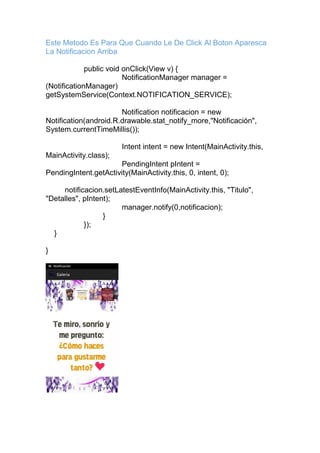 Este Metodo Es Para Que Cuando Le De Click Al Boton Aparesca
La Notificacion Arriba
public void onClick(View v) {
NotificationManager manager =
(NotificationManager)
getSystemService(Context.NOTIFICATION_SERVICE);
Notification notificacion = new
Notification(android.R.drawable.stat_notify_more,"Notificación",
System.currentTimeMillis());
Intent intent = new Intent(MainActivity.this,
MainActivity.class);
PendingIntent pIntent =
PendingIntent.getActivity(MainActivity.this, 0, intent, 0);
notificacion.setLatestEventInfo(MainActivity.this, "Titulo",
"Detalles", pIntent);
manager.notify(0,notificacion);
}
});
}
}
 