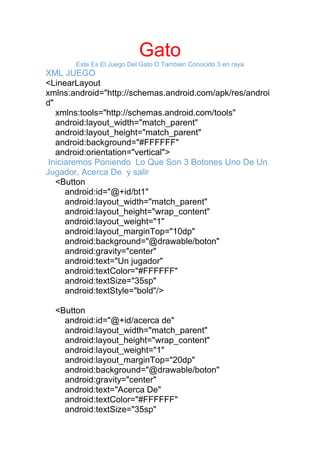 Gato
Este Es El Juego Del Gato O Tambien Conocido 3 en raya
XML JUEGO
<LinearLayout
xmlns:android="http://schemas.android.com/apk/res/androi
d"
xmlns:tools="http://schemas.android.com/tools"
android:layout_width="match_parent"
android:layout_height="match_parent"
android:background="#FFFFFF"
android:orientation="vertical">
Iniciaremos Poniendo Lo Que Son 3 Botones Uno De Un
Jugador, Acerca De y salir
<Button
android:id="@+id/bt1"
android:layout_width="match_parent"
android:layout_height="wrap_content"
android:layout_weight="1"
android:layout_marginTop="10dp"
android:background="@drawable/boton"
android:gravity="center"
android:text="Un jugador"
android:textColor="#FFFFFF"
android:textSize="35sp"
android:textStyle="bold"/>
<Button
android:id="@+id/acerca de"
android:layout_width="match_parent"
android:layout_height="wrap_content"
android:layout_weight="1"
android:layout_marginTop="20dp"
android:background="@drawable/boton"
android:gravity="center"
android:text="Acerca De"
android:textColor="#FFFFFF"
android:textSize="35sp"
 