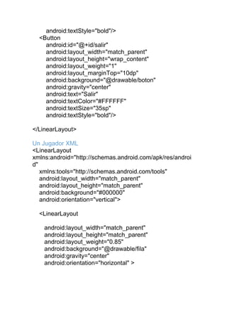 android:textStyle="bold"/>
<Button
android:id="@+id/salir"
android:layout_width="match_parent"
android:layout_height="wrap_content"
android:layout_weight="1"
android:layout_marginTop="10dp"
android:background="@drawable/boton"
android:gravity="center"
android:text="Salir"
android:textColor="#FFFFFF"
android:textSize="35sp"
android:textStyle="bold"/>
</LinearLayout>
Un Jugador XML
<LinearLayout
xmlns:android="http://schemas.android.com/apk/res/androi
d"
xmlns:tools="http://schemas.android.com/tools"
android:layout_width="match_parent"
android:layout_height="match_parent"
android:background="#000000"
android:orientation="vertical">
<LinearLayout
android:layout_width="match_parent"
android:layout_height="match_parent"
android:layout_weight="0.85"
android:background="@drawable/fila"
android:gravity="center"
android:orientation="horizontal" >
 