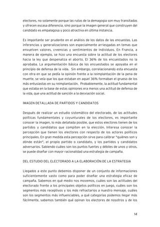 electores, no solamente porque las rutas de la demagogia son muy transitadas
y ofrecen escasa diferencia, sino porque la imagen general que construyen del
candidato es empalagosa y poco atractiva en última instancia.

Es importante ser prudente en el análisis de los datos de las encuestas. Las
inferencias y generalizaciones son especialmente arriesgadas en temas que
envuelven valores, creencias y sentimientos de individuos. En Francia, a
manera de ejemplo, se hizo una encuesta sobre la actitud de los electores
hacia la ley que despenaliza el aborto. El 36% de los encuestados no la
aprobaba. La argumentación básica de los encuestados se apoyaba en el
principio de defensa de la vida. Sin embargo, correlacionando esta encuesta
con otra en que se pedía la opinión frente a la reimplantación de la pena de
muerte, se veía que los que estaban en aquel 36% formaban el grueso de los
más entusiastas en su reimplantación. Probablemente, la actitud fundamental
que estaba en la base de estas opiniones era menos una actitud de defensa de
la vida, que una actitud de sanción a la desviación social.

IMAGEN DETALLADA DE PARTIDOS Y CANDIDATOS

Después de realizar un estudio sistemático del electorado, de las actitudes
políticas fundamentales y coyunturales de los electores, es importante
conocer la imagen, lo más detallada posible, que estos electores tienen de los
partidos y candidatos que compiten en la elección. Interesa conocer la
percepción que tienen los electores con respecto de los actores políticos
principales. En gran medida esta percepción sirve para calibrar "quiénes son y
dónde están", el propio partido o candidato, y los partidos y candidatos
adversarios. Sabiendo cuáles son los puntos fuertes y débiles de unos y otros,
se puede diseñar con mayor racionalidad una estrategia de campaña.

DEL ESTUDIO DEL ELECTORADO A LA ELABORACIÓN DE LA ESTRATEGIA

Llegados a este punto debemos disponer de un conjunto de informaciones
suficientemente vasto como para poder diseñar una estrategia eficaz de
campaña. Sabemos en qué medio nos movemos, cuáles son las actitudes del
electorado frente a los principales objetos políticos en juego, cuáles son los
segmentos más receptivos y los más refractarios a nuestro mensaje, cuáles
son los segmentos más influenciables, a qué categorías podemos llegar más
fácilmente, sabemos también qué opinan los electores de nosotros y de los



                                                                           14
 