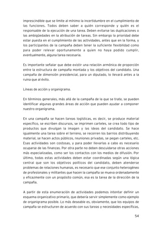 imprescindible que se limite al mínimo la incertidumbre en el cumplimiento de
las funciones. Todos deben saber a quién corresponde y quién es el
responsable de la ejecución de una tarea. Deben evitarse las duplicaciones o
las ambigüedades en la atribución de tareas. Sin embargo la prioridad debe
estar puesta en el cumplimiento de las actividades, antes que en la forma, y
los participantes de la campaña deben tener la suficiente flexibilidad como
para poder relevar oportunamente a quien no haya podido cumplir,
eventualmente, alguna tarea necesaria.

Es importante señalar que debe existir una relación armónica de proporción
entre la estructura de campaña montada y los objetivos del candidato. Una
campaña de dimensión presidencial, para un diputado, lo llevará antes a la
ruina que al éxito.

Líneas de acción y organigrama.

En términos generales, más allá de la campaña de la que se trate, se pueden
identificar algunas grandes áreas de acción que pueden ayudar a componer
nuestro organigrama.

En una campaña se hacen tareas logísticas, es decir, se produce material
específico, se escriben discursos, se imprimen carteles, se crea todo tipo de
productos que divulgan la imagen y las ideas del candidato. Se hace
igualmente una tarea sobre el terreno, se recorren los barrios distribuyendo
material, se hacen actos públicos, reuniones privadas, se pegan carteles, etc.
Esas actividades son costosas, y para poder llevarlas a cabo es necesario
ocuparse de las finanzas. Por otra parte no deben descuidarse otras acciones
más especializadas, como ser los contactos con los medios de difusión. Por
último, todas estas actividades deben estar coordinadas según una lógica
central que son los objetivos políticos del candidato, deben atenderse
problemas de relaciones humanas, es necesario que ese conjunto heterogéneo
de profesionales y militantes que hacen la campaña se mueva ordenadamente
y eficazmente con un propósito común, esa es la tarea de la dirección de la
campaña.

A partir de esta enumeración de actividades podemos intentar definir un
esquema organizativo primario, que debería servir simplemente como ejemplo
de organigrama posible. Lo más deseable es, obviamente, que los equipos de
campaña se estructuren de acuerdo con sus tareas y necesidades específicas,

                                                                           54
 
