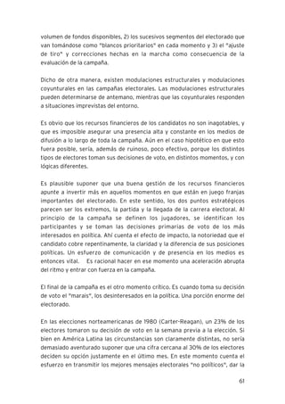 volumen de fondos disponibles, 2) los sucesivos segmentos del electorado que
van tomándose como "blancos prioritarios" en cada momento y 3) el "ajuste
de tiro" y correcciones hechas en la marcha como consecuencia de la
evaluación de la campaña.

Dicho de otra manera, existen modulaciones estructurales y modulaciones
coyunturales en las campañas electorales. Las modulaciones estructurales
pueden determinarse de antemano, mientras que las coyunturales responden
a situaciones imprevistas del entorno.

Es obvio que los recursos financieros de los candidatos no son inagotables, y
que es imposible asegurar una presencia alta y constante en los medios de
difusión a lo largo de toda la campaña. Aún en el caso hipotético en que esto
fuera posible, sería, además de ruinoso, poco efectivo, porque los distintos
tipos de electores toman sus decisiones de voto, en distintos momentos, y con
lógicas diferentes.

Es plausible suponer que una buena gestión de los recursos financieros
apunte a invertir más en aquellos momentos en que están en juego franjas
importantes del electorado. En este sentido, los dos puntos estratégicos
parecen ser los extremos, la partida y la llegada de la carrera electoral. Al
principio de la campaña se definen los jugadores, se identifican los
participantes y se toman las decisiones primarias de voto de los más
interesados en política. Ahí cuenta el efecto de impacto, la notoriedad que el
candidato cobre repentinamente, la claridad y la diferencia de sus posiciones
políticas. Un esfuerzo de comunicación y de presencia en los medios es
entonces vital. Es racional hacer en ese momento una aceleración abrupta
del ritmo y entrar con fuerza en la campaña.

El final de la campaña es el otro momento crítico. Es cuando toma su decisión
de voto el "marais", los desinteresados en la política. Una porción enorme del
electorado.

En las elecciones norteamericanas de 1980 (Carter-Reagan), un 23% de los
electores tomaron su decisión de voto en la semana previa a la elección. Si
bien en América Latina las circunstancias son claramente distintas, no sería
demasiado aventurado suponer que una cifra cercana al 30% de los electores
deciden su opción justamente en el último mes. En este momento cuenta el
esfuerzo en transmitir los mejores mensajes electorales "no políticos", dar la

                                                                           61
 