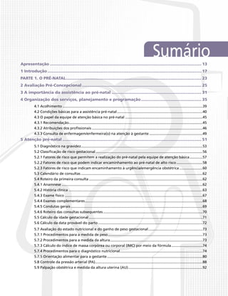 SumárioApresentação............................................................................................................................ 13
1 Introdução.............................................................................................................................. 17
PARTE 1. O PRÉ-NATAL............................................................................................................... 23
2 Avaliação Pré-Concepcional.................................................................................................. 25
3 A importância da assistência ao pré-natal.......................................................................... 31
4 Organização dos serviços, planejamento e programação.................................................. 35
4.1 Acolhimento............................................................................................................................................39
4.2 Condições básicas para a assistência pré-natal......................................................................................40
4.3 O papel da equipe de atenção básica no pré-natal..............................................................................45
4.3.1 Recomendação......................................................................................................................................45
4.3.2 Atribuições dos profissionais...............................................................................................................46
4.3.3 Consulta de enfermagem/enfermeira(o) na atenção à gestante......................................................49
5 Atenção pré-natal.................................................................................................................. 51
5.1 Diagnóstico na gravidez..........................................................................................................................53
5.2 Classificação de risco gestacional...........................................................................................................56
5.2.1 Fatores de risco que permitem a realização do pré-natal pela equipe de atenção básica..............57
5.2.2 Fatores de risco que podem indicar encaminhamento ao pré-natal de alto risco...........................58
5.2.3 Fatores de risco que indicam encaminhamento à urgência/emergência obstétrica........................60
5.3 Calendário de consultas..........................................................................................................................62
5.4 Roteiro da primeira consulta..................................................................................................................62
5.4.1 Anamnese.............................................................................................................................................62
5.4.2 História clínica ......................................................................................................................................63
5.4.3 Exame físico..........................................................................................................................................67
5.4.4 Exames complementares......................................................................................................................68
5.4.5 Condutas gerais....................................................................................................................................69
5.4.6 Roteiro das consultas subsequentes....................................................................................................70
5.5 Cálculo da idade gestacional..................................................................................................................71
5.6 Cálculo da data provável do parto.........................................................................................................72
5.7 Avaliação do estado nutricional e do ganho de peso gestacional.......................................................73
5.7.1 Procedimentos para a medida de peso...............................................................................................73
5.7.2 Procedimentos para a medida da altura.............................................................................................73
5.7.3 Cálculo do índice de massa corpórea ou corporal (IMC) por meio da fórmula................................74
5.7.4 Procedimentos para o diagnóstico nutricional...................................................................................74
5.7.5 Orientação alimentar para a gestante................................................................................................80
5.8 Controle da pressão arterial (PA)...........................................................................................................88
5.9 Palpação obstétrica e medida da altura uterina (AU)...........................................................................92
 