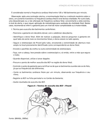 99
ATENÇÃO AO PRÉ-NATAL DE BAIXO RISCO
É considerada normal a frequência cardíaca fetal entre 120 a 160 batimentos por minuto.
Observação: após uma contração uterina, a movimentação fetal ou o estímulo mecânico sobre o
útero, um aumento transitório na frequência cardíaca fetal é sinal de boa vitalidade. Por outro lado,
uma desaceleração ou a não alteração da frequência cardíaca fetal, concomitante a estes eventos,
é sinal de alerta, o que requer aplicação de metodologia para avaliação da vitalidade fetal. Nestes
casos, recomenda-se referir a gestante para um nível de maior complexidade ou à maternidade.
I. Técnica para ausculta dos batimentos cardiofetais:
- Posicione a gestante em decúbito dorsal, com o abdômen descoberto;
- Identifique o dorso fetal. Além de realizar a palpação, deve-se perguntar à gestante em
qual lado ela sente mais os movimentos fetais; o dorso estará no lado oposto;
- Segure o estetoscópio de Pinard pelo tubo, encostando a extremidade de abertura mais
ampla no local previamente identificado como correspondente ao dorso fetal;
- Encoste o pavilhão da orelha na outra extremidade do estetoscópio;
- Faça, com a cabeça, leve pressão sobre o estetoscópio e, só então, retire a mão que segura
o tubo;
- Quando disponível, utilize o sonar doppler;
- Procure o ponto de melhor ausculta dos BCF na região do dorso fetal;
- Controle o pulso da gestante para certificar-se de que os batimentos ouvidos são os do feto,
já que as frequências são diferentes;
- Conte os batimentos cardíacos fetais por um minuto, observando sua frequência e seu
ritmo;
- Registre os BCF na ficha perinatal e no Cartão da Gestante;
- Avalie resultados da ausculta dos BCF.
Figura 6 – Técnica de ausculta dos BCF – Pinard
Fonte: (BRASIL, 2005e).
 
